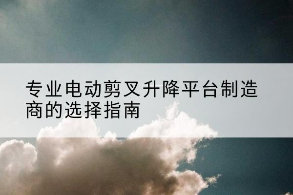 维西电动剪叉升降平台厂家-专业电动剪叉升降平台制造商的选择指南