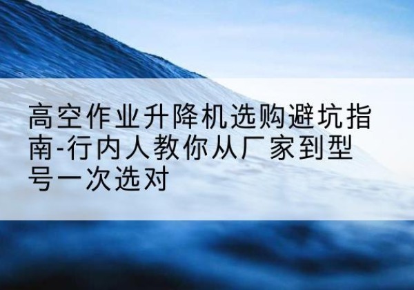 维西升降平台厂家-高空作业升降机选购避坑指南-行内人教你从厂家到型号一次选对