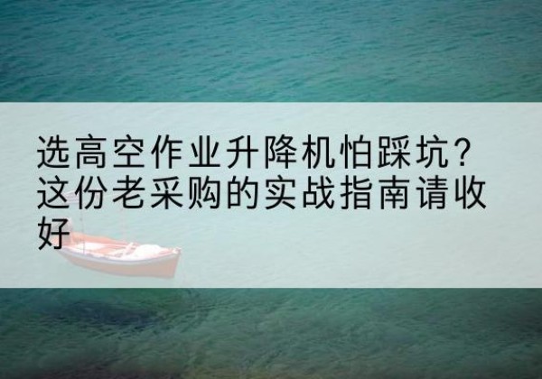 维西高空作业升降机厂家推荐-选高空作业升降机怕踩坑？这份老采购的实战指南请收好