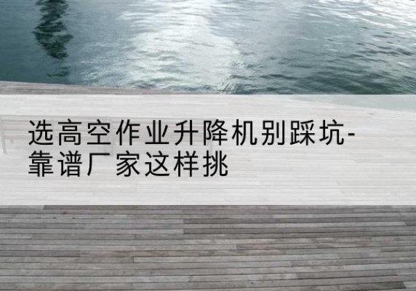 维西剪叉式升降机厂家-选高空作业升降机别踩坑-靠谱厂家这样挑
