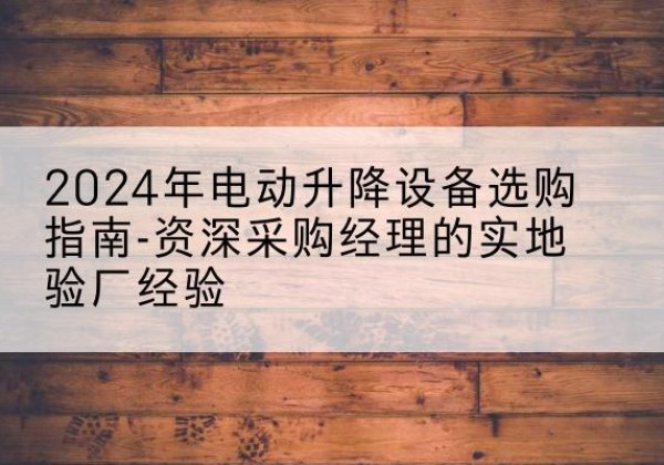 维西电动剪叉升降平台厂家-2024年电动升降设备选购指南-资深采购经理的实地验厂经验