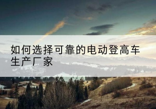 维西电动登高车厂家-如何选择可靠的电动登高车生产厂家