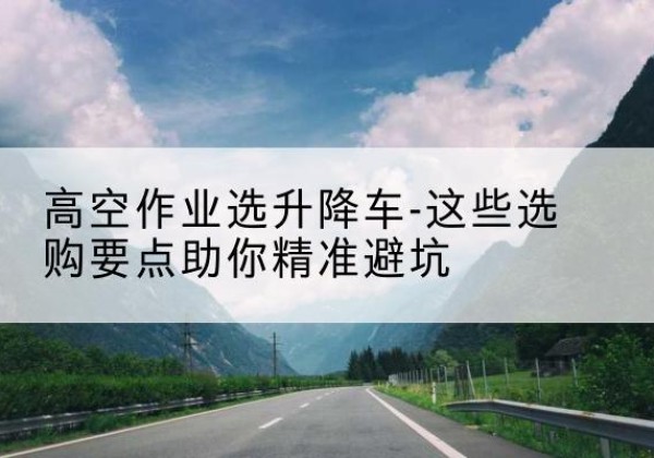 维西升降车厂家-高空作业选升降车-这些选购要点助你*避坑