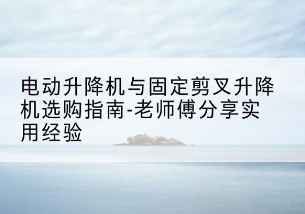 维西电动升降机怎么选-电动升降机与固定剪叉升降机选购指南-老师傅分享实用经验
