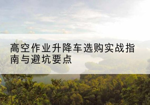 维西升降车怎么选-高空作业升降车选购实战指南与避坑要点
