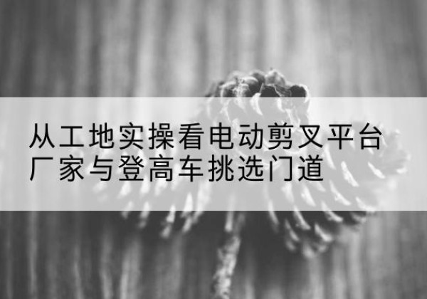 维西电动剪叉升降平台厂家-从工地实操看电动剪叉平台厂家与登高车挑选门道