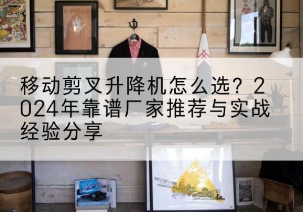 维西升降平台厂家推荐-移动剪叉升降机怎么选？2024年靠谱厂家推荐与实战经验分享
