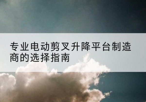 维西电动剪叉升降平台厂家-专业电动剪叉升降平台制造商的选择指南