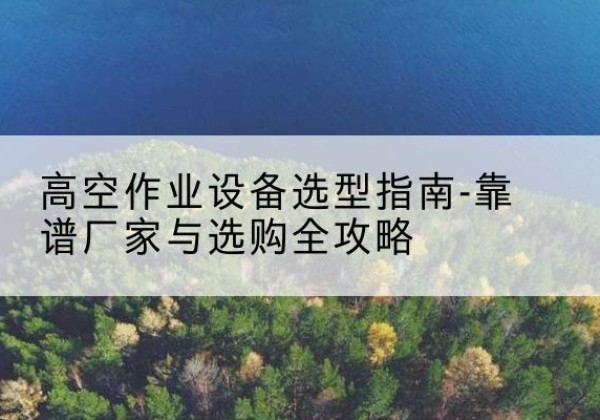 维西升降车厂家-高空作业设备选型指南-靠谱厂家与选购全攻略
