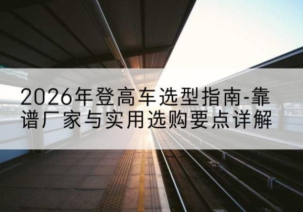 维西登高车厂家推荐-2026年登高车选型指南-靠谱厂家与实用选购要点详解